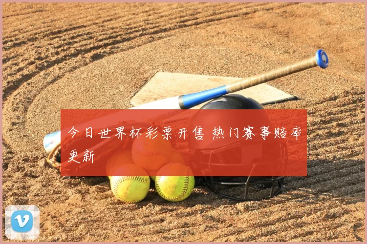 今日世界杯彩票开售 热门赛事赔率更新