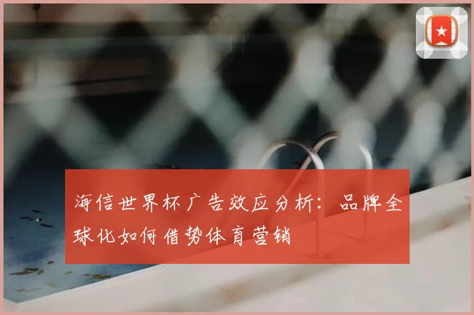海信世界杯广告效应分析:品牌全球化如何借势体育营销