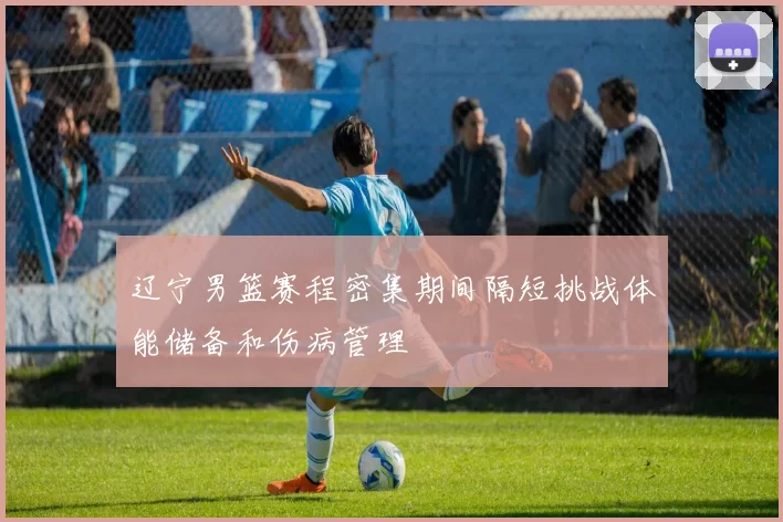 辽宁男篮赛程密集期间隔短挑战体能储备和伤病管理