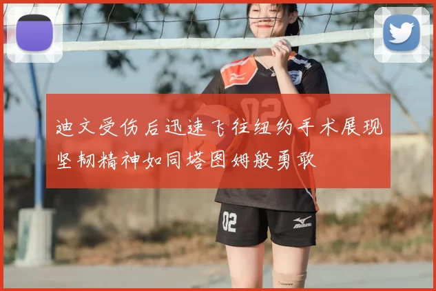 迪文受伤后迅速飞往纽约手术展现坚韧精神如同塔图姆般勇敢