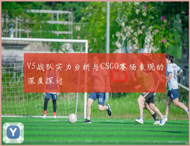 V5战队实力分析与CSGO赛场表现的深度探讨