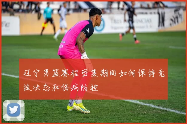 辽宁男篮赛程密集期间如何保持竞技状态和伤病防控