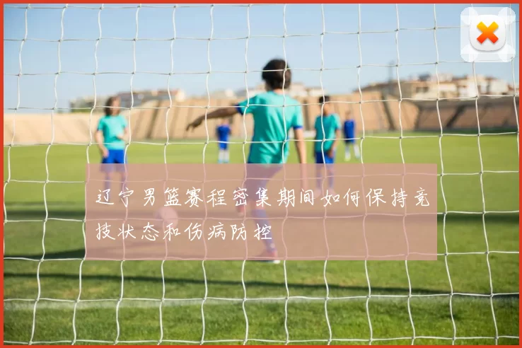 辽宁男篮赛程密集期间如何保持竞技状态和伤病防控