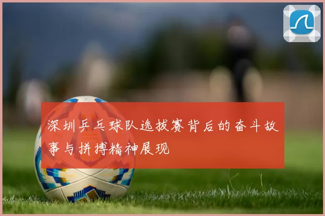 深圳乒乓球队选拔赛背后的奋斗故事与拼搏精神展现