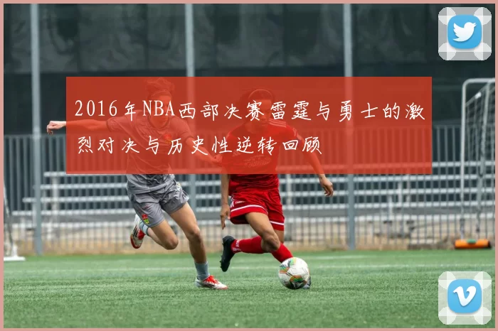 2016年NBA西部决赛雷霆与勇士的激烈对决与历史性逆转回顾