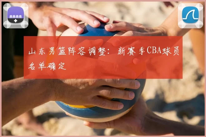 山东男篮阵容调整：新赛季CBA球员名单确定