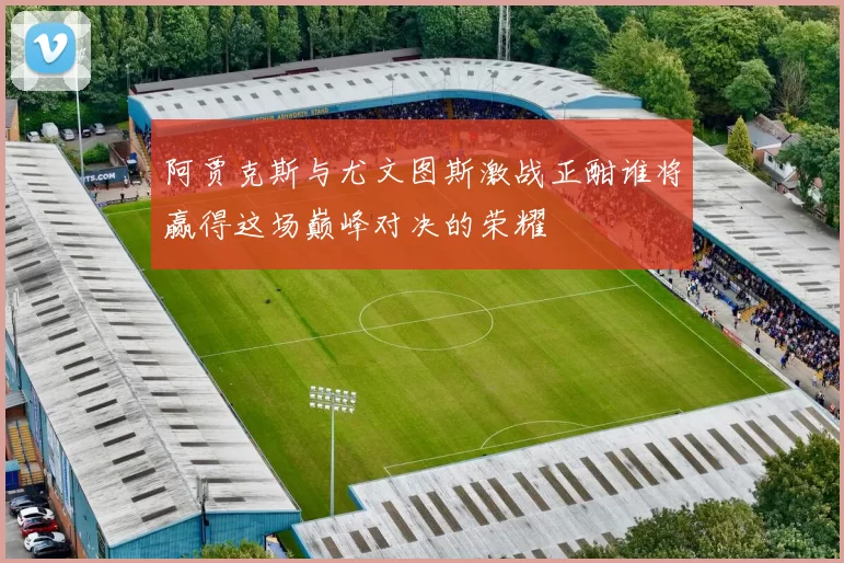 阿贾克斯与尤文图斯激战正酣谁将赢得这场巅峰对决的荣耀