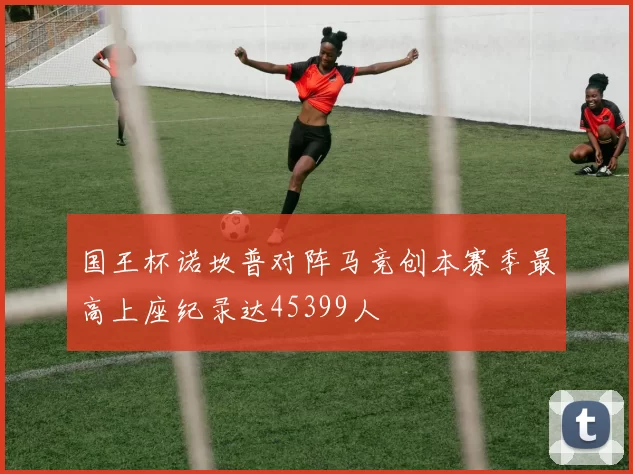 国王杯诺坎普对阵马竞创本赛季最高上座纪录达45399人