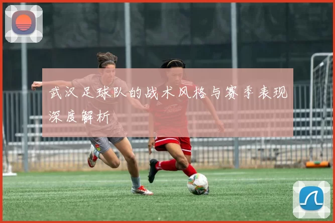 武汉足球队的战术风格与赛季表现深度解析